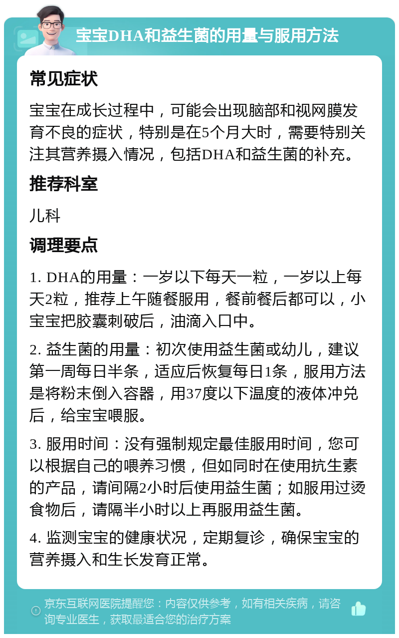 宝宝DHA和益生菌的用量与服用方法 常见症状 宝宝在成长过程中，可能会出现脑部和视网膜发育不良的症状，特别是在5个月大时，需要特别关注其营养摄入情况，包括DHA和益生菌的补充。 推荐科室 儿科 调理要点 1. DHA的用量：一岁以下每天一粒，一岁以上每天2粒，推荐上午随餐服用，餐前餐后都可以，小宝宝把胶囊刺破后，油滴入口中。 2. 益生菌的用量：初次使用益生菌或幼儿，建议第一周每日半条，适应后恢复每日1条，服用方法是将粉末倒入容器，用37度以下温度的液体冲兑后，给宝宝喂服。 3. 服用时间：没有强制规定最佳服用时间，您可以根据自己的喂养习惯，但如同时在使用抗生素的产品，请间隔2小时后使用益生菌；如服用过烫食物后，请隔半小时以上再服用益生菌。 4. 监测宝宝的健康状况，定期复诊，确保宝宝的营养摄入和生长发育正常。