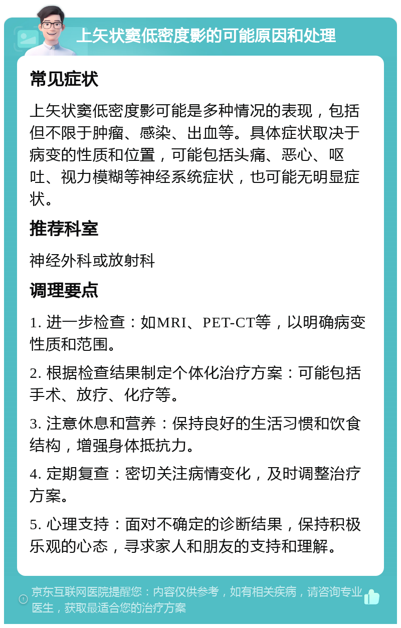 上矢状窦低密度影的可能原因和处理 常见症状 上矢状窦低密度影可能是多种情况的表现，包括但不限于肿瘤、感染、出血等。具体症状取决于病变的性质和位置，可能包括头痛、恶心、呕吐、视力模糊等神经系统症状，也可能无明显症状。 推荐科室 神经外科或放射科 调理要点 1. 进一步检查：如MRI、PET-CT等，以明确病变性质和范围。 2. 根据检查结果制定个体化治疗方案：可能包括手术、放疗、化疗等。 3. 注意休息和营养：保持良好的生活习惯和饮食结构，增强身体抵抗力。 4. 定期复查：密切关注病情变化，及时调整治疗方案。 5. 心理支持：面对不确定的诊断结果，保持积极乐观的心态，寻求家人和朋友的支持和理解。