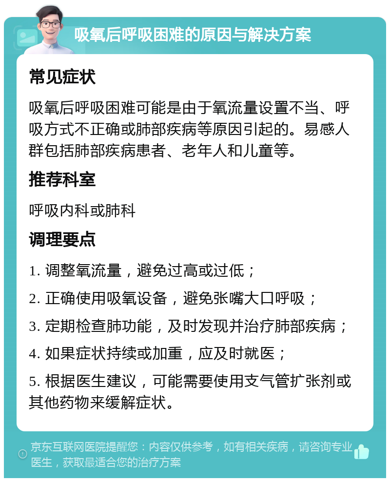 吸氧后呼吸困难的原因与解决方案 常见症状 吸氧后呼吸困难可能是由于氧流量设置不当、呼吸方式不正确或肺部疾病等原因引起的。易感人群包括肺部疾病患者、老年人和儿童等。 推荐科室 呼吸内科或肺科 调理要点 1. 调整氧流量，避免过高或过低； 2. 正确使用吸氧设备，避免张嘴大口呼吸； 3. 定期检查肺功能，及时发现并治疗肺部疾病； 4. 如果症状持续或加重，应及时就医； 5. 根据医生建议，可能需要使用支气管扩张剂或其他药物来缓解症状。