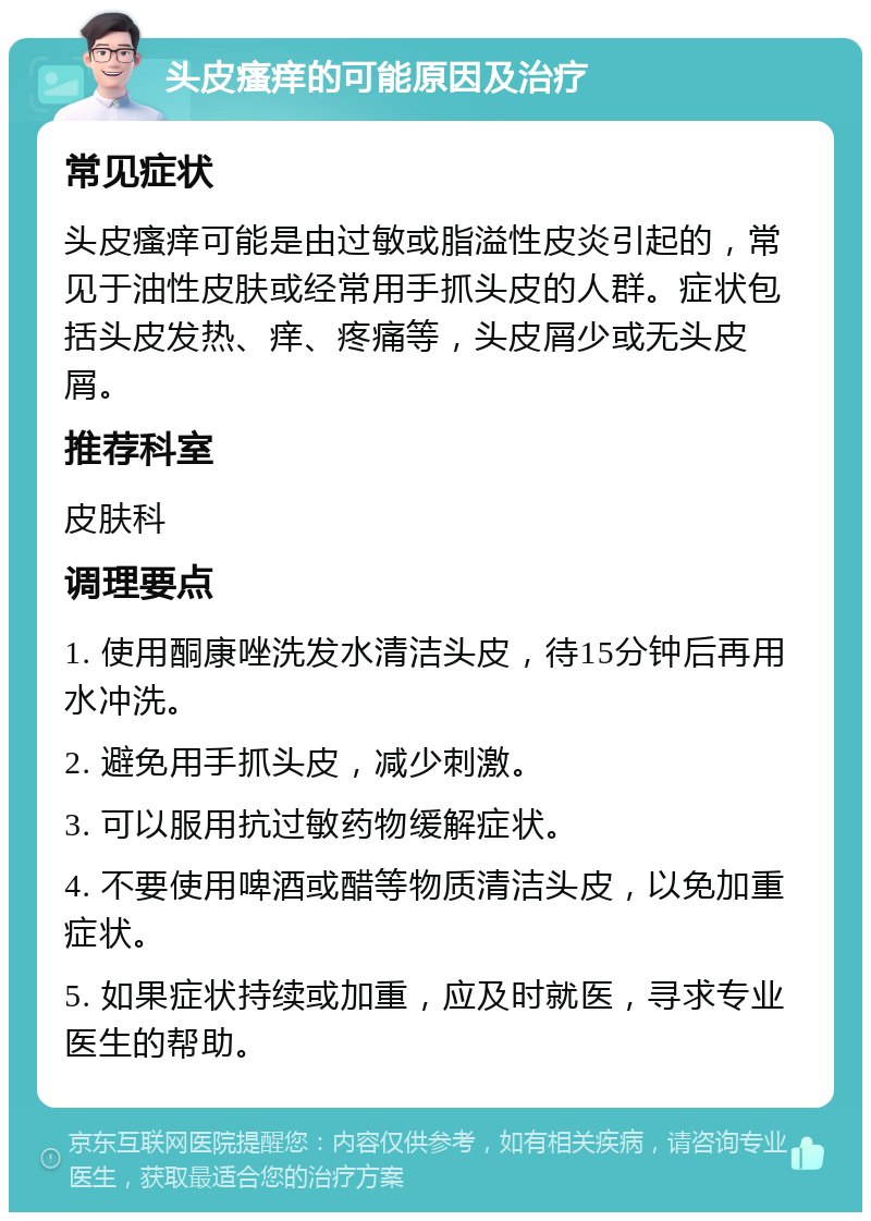 头皮瘙痒的可能原因及治疗 常见症状 头皮瘙痒可能是由过敏或脂溢性皮炎引起的，常见于油性皮肤或经常用手抓头皮的人群。症状包括头皮发热、痒、疼痛等，头皮屑少或无头皮屑。 推荐科室 皮肤科 调理要点 1. 使用酮康唑洗发水清洁头皮，待15分钟后再用水冲洗。 2. 避免用手抓头皮，减少刺激。 3. 可以服用抗过敏药物缓解症状。 4. 不要使用啤酒或醋等物质清洁头皮，以免加重症状。 5. 如果症状持续或加重，应及时就医，寻求专业医生的帮助。