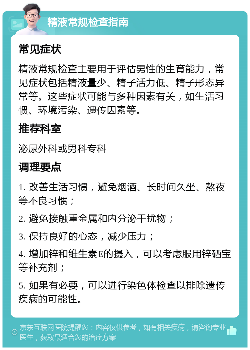 精液常规检查指南 常见症状 精液常规检查主要用于评估男性的生育能力，常见症状包括精液量少、精子活力低、精子形态异常等。这些症状可能与多种因素有关，如生活习惯、环境污染、遗传因素等。 推荐科室 泌尿外科或男科专科 调理要点 1. 改善生活习惯，避免烟酒、长时间久坐、熬夜等不良习惯； 2. 避免接触重金属和内分泌干扰物； 3. 保持良好的心态，减少压力； 4. 增加锌和维生素E的摄入，可以考虑服用锌硒宝等补充剂； 5. 如果有必要，可以进行染色体检查以排除遗传疾病的可能性。