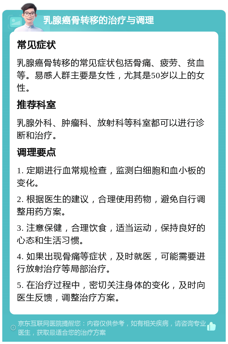 乳腺癌骨转移的治疗与调理 常见症状 乳腺癌骨转移的常见症状包括骨痛、疲劳、贫血等。易感人群主要是女性，尤其是50岁以上的女性。 推荐科室 乳腺外科、肿瘤科、放射科等科室都可以进行诊断和治疗。 调理要点 1. 定期进行血常规检查，监测白细胞和血小板的变化。 2. 根据医生的建议，合理使用药物，避免自行调整用药方案。 3. 注意保健，合理饮食，适当运动，保持良好的心态和生活习惯。 4. 如果出现骨痛等症状，及时就医，可能需要进行放射治疗等局部治疗。 5. 在治疗过程中，密切关注身体的变化，及时向医生反馈，调整治疗方案。