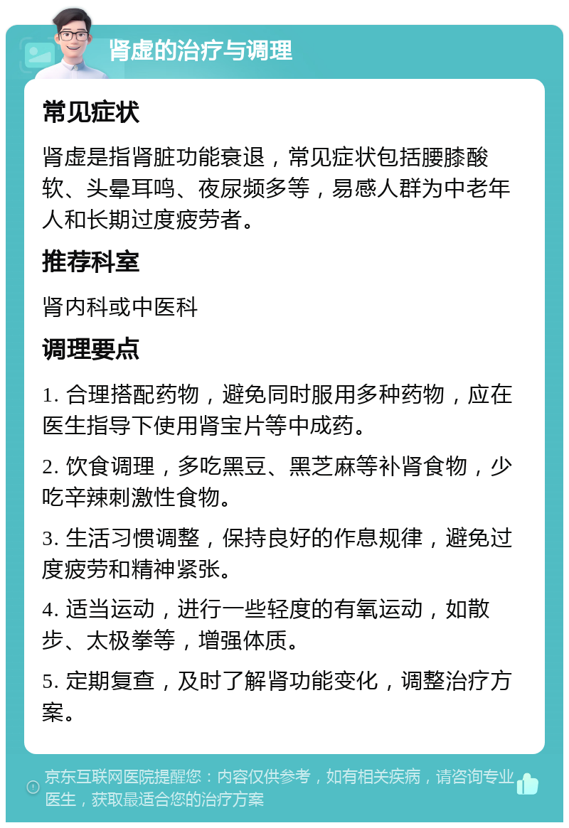 肾虚的治疗与调理 常见症状 肾虚是指肾脏功能衰退，常见症状包括腰膝酸软、头晕耳鸣、夜尿频多等，易感人群为中老年人和长期过度疲劳者。 推荐科室 肾内科或中医科 调理要点 1. 合理搭配药物，避免同时服用多种药物，应在医生指导下使用肾宝片等中成药。 2. 饮食调理，多吃黑豆、黑芝麻等补肾食物，少吃辛辣刺激性食物。 3. 生活习惯调整，保持良好的作息规律，避免过度疲劳和精神紧张。 4. 适当运动，进行一些轻度的有氧运动，如散步、太极拳等，增强体质。 5. 定期复查，及时了解肾功能变化，调整治疗方案。