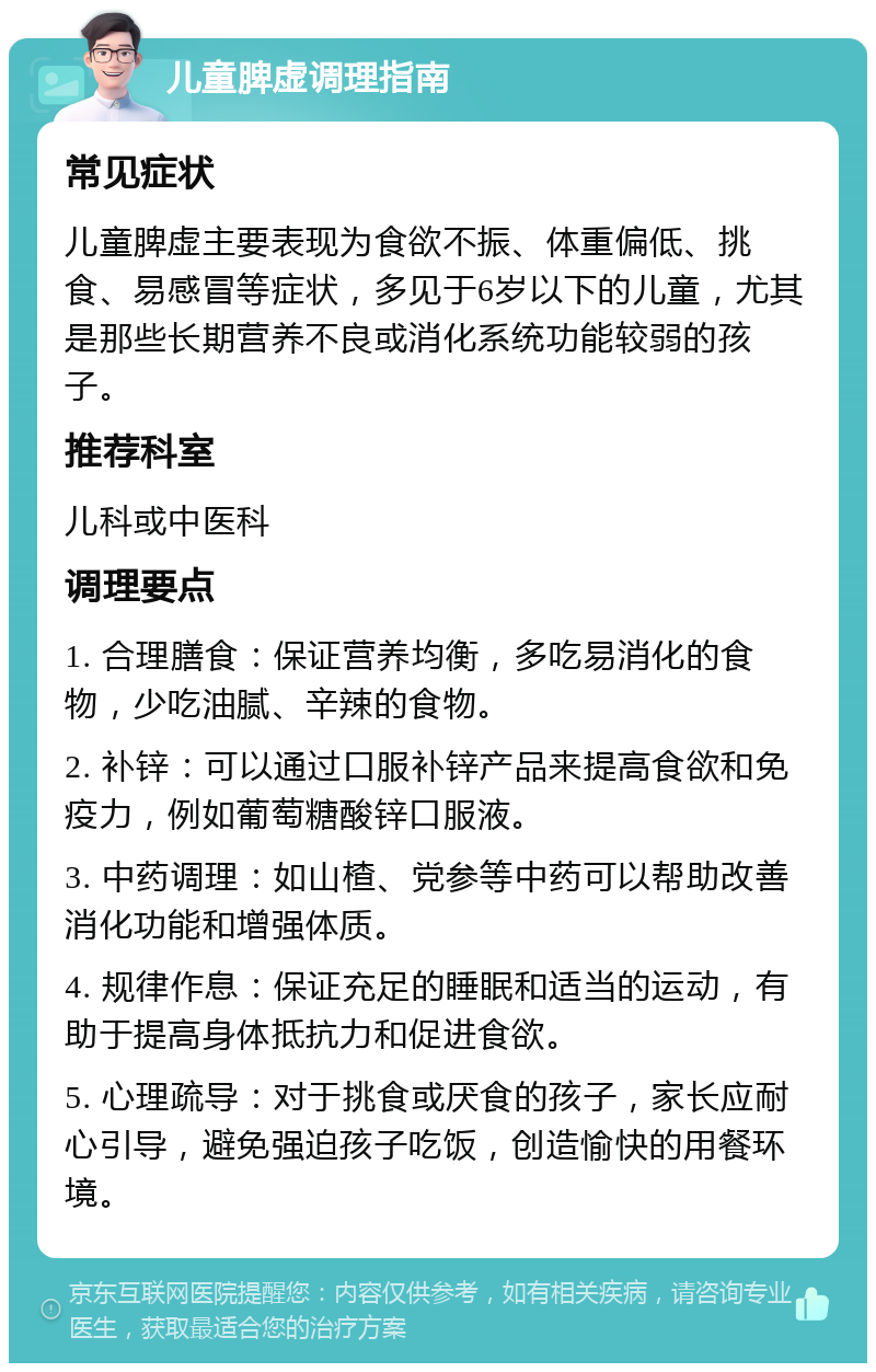 儿童脾虚调理指南 常见症状 儿童脾虚主要表现为食欲不振、体重偏低、挑食、易感冒等症状，多见于6岁以下的儿童，尤其是那些长期营养不良或消化系统功能较弱的孩子。 推荐科室 儿科或中医科 调理要点 1. 合理膳食：保证营养均衡，多吃易消化的食物，少吃油腻、辛辣的食物。 2. 补锌：可以通过口服补锌产品来提高食欲和免疫力，例如葡萄糖酸锌口服液。 3. 中药调理：如山楂、党参等中药可以帮助改善消化功能和增强体质。 4. 规律作息：保证充足的睡眠和适当的运动，有助于提高身体抵抗力和促进食欲。 5. 心理疏导：对于挑食或厌食的孩子，家长应耐心引导，避免强迫孩子吃饭，创造愉快的用餐环境。