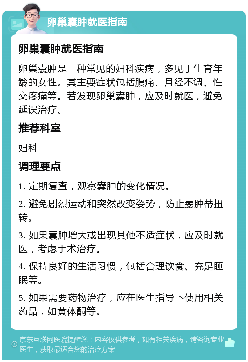 卵巢囊肿就医指南 卵巢囊肿就医指南 卵巢囊肿是一种常见的妇科疾病，多见于生育年龄的女性。其主要症状包括腹痛、月经不调、性交疼痛等。若发现卵巢囊肿，应及时就医，避免延误治疗。 推荐科室 妇科 调理要点 1. 定期复查，观察囊肿的变化情况。 2. 避免剧烈运动和突然改变姿势，防止囊肿蒂扭转。 3. 如果囊肿增大或出现其他不适症状，应及时就医，考虑手术治疗。 4. 保持良好的生活习惯，包括合理饮食、充足睡眠等。 5. 如果需要药物治疗，应在医生指导下使用相关药品，如黄体酮等。