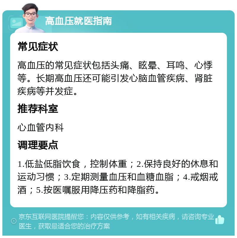 高血压就医指南 常见症状 高血压的常见症状包括头痛、眩晕、耳鸣、心悸等。长期高血压还可能引发心脑血管疾病、肾脏疾病等并发症。 推荐科室 心血管内科 调理要点 1.低盐低脂饮食，控制体重；2.保持良好的休息和运动习惯；3.定期测量血压和血糖血脂；4.戒烟戒酒；5.按医嘱服用降压药和降脂药。