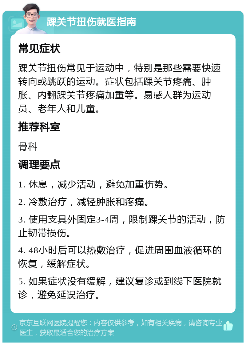 踝关节扭伤就医指南 常见症状 踝关节扭伤常见于运动中，特别是那些需要快速转向或跳跃的运动。症状包括踝关节疼痛、肿胀、内翻踝关节疼痛加重等。易感人群为运动员、老年人和儿童。 推荐科室 骨科 调理要点 1. 休息，减少活动，避免加重伤势。 2. 冷敷治疗，减轻肿胀和疼痛。 3. 使用支具外固定3-4周，限制踝关节的活动，防止韧带损伤。 4. 48小时后可以热敷治疗，促进周围血液循环的恢复，缓解症状。 5. 如果症状没有缓解，建议复诊或到线下医院就诊，避免延误治疗。