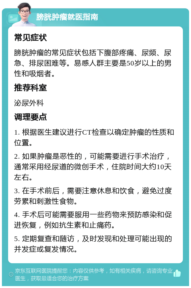 膀胱肿瘤就医指南 常见症状 膀胱肿瘤的常见症状包括下腹部疼痛、尿频、尿急、排尿困难等。易感人群主要是50岁以上的男性和吸烟者。 推荐科室 泌尿外科 调理要点 1. 根据医生建议进行CT检查以确定肿瘤的性质和位置。 2. 如果肿瘤是恶性的，可能需要进行手术治疗，通常采用经尿道的微创手术，住院时间大约10天左右。 3. 在手术前后，需要注意休息和饮食，避免过度劳累和刺激性食物。 4. 手术后可能需要服用一些药物来预防感染和促进恢复，例如抗生素和止痛药。 5. 定期复查和随访，及时发现和处理可能出现的并发症或复发情况。