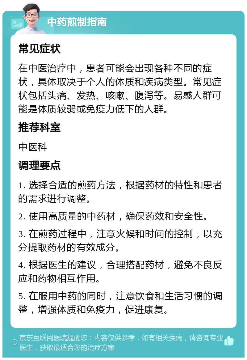 中药煎制指南 常见症状 在中医治疗中，患者可能会出现各种不同的症状，具体取决于个人的体质和疾病类型。常见症状包括头痛、发热、咳嗽、腹泻等。易感人群可能是体质较弱或免疫力低下的人群。 推荐科室 中医科 调理要点 1. 选择合适的煎药方法，根据药材的特性和患者的需求进行调整。 2. 使用高质量的中药材，确保药效和安全性。 3. 在煎药过程中，注意火候和时间的控制，以充分提取药材的有效成分。 4. 根据医生的建议，合理搭配药材，避免不良反应和药物相互作用。 5. 在服用中药的同时，注意饮食和生活习惯的调整，增强体质和免疫力，促进康复。