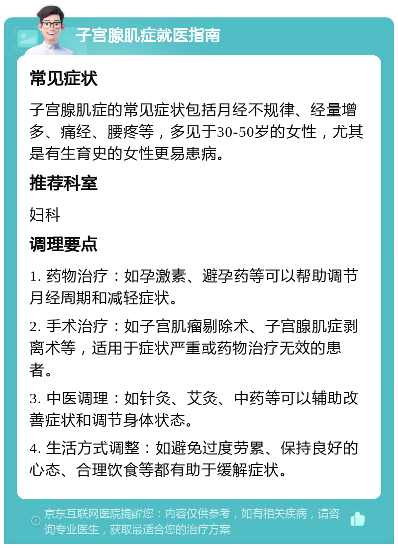 子宫腺肌症就医指南 常见症状 子宫腺肌症的常见症状包括月经不规律、经量增多、痛经、腰疼等，多见于30-50岁的女性，尤其是有生育史的女性更易患病。 推荐科室 妇科 调理要点 1. 药物治疗：如孕激素、避孕药等可以帮助调节月经周期和减轻症状。 2. 手术治疗：如子宫肌瘤剔除术、子宫腺肌症剥离术等，适用于症状严重或药物治疗无效的患者。 3. 中医调理：如针灸、艾灸、中药等可以辅助改善症状和调节身体状态。 4. 生活方式调整：如避免过度劳累、保持良好的心态、合理饮食等都有助于缓解症状。