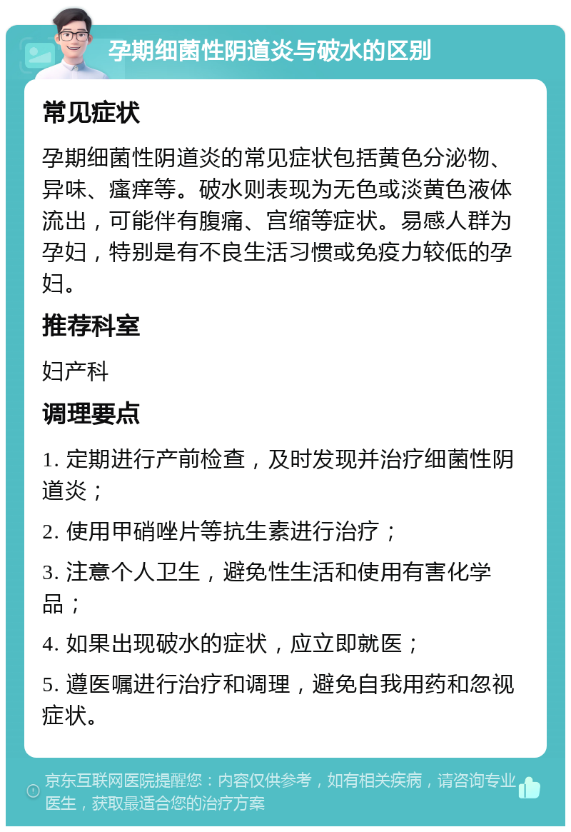 孕期细菌性阴道炎与破水的区别 常见症状 孕期细菌性阴道炎的常见症状包括黄色分泌物、异味、瘙痒等。破水则表现为无色或淡黄色液体流出，可能伴有腹痛、宫缩等症状。易感人群为孕妇，特别是有不良生活习惯或免疫力较低的孕妇。 推荐科室 妇产科 调理要点 1. 定期进行产前检查，及时发现并治疗细菌性阴道炎； 2. 使用甲硝唑片等抗生素进行治疗； 3. 注意个人卫生，避免性生活和使用有害化学品； 4. 如果出现破水的症状，应立即就医； 5. 遵医嘱进行治疗和调理，避免自我用药和忽视症状。