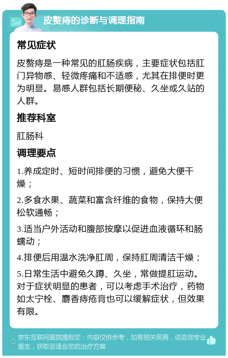 皮赘痔的诊断与调理指南 常见症状 皮赘痔是一种常见的肛肠疾病，主要症状包括肛门异物感、轻微疼痛和不适感，尤其在排便时更为明显。易感人群包括长期便秘、久坐或久站的人群。 推荐科室 肛肠科 调理要点 1.养成定时、短时间排便的习惯，避免大便干燥； 2.多食水果、蔬菜和富含纤维的食物，保持大便松软通畅； 3.适当户外活动和腹部按摩以促进血液循环和肠蠕动； 4.排便后用温水洗净肛周，保持肛周清洁干燥； 5.日常生活中避免久蹲、久坐，常做提肛运动。对于症状明显的患者，可以考虑手术治疗，药物如太宁栓、麝香痔疮膏也可以缓解症状，但效果有限。