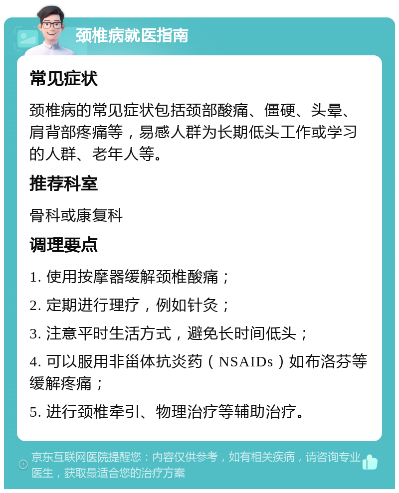 颈椎病就医指南 常见症状 颈椎病的常见症状包括颈部酸痛、僵硬、头晕、肩背部疼痛等，易感人群为长期低头工作或学习的人群、老年人等。 推荐科室 骨科或康复科 调理要点 1. 使用按摩器缓解颈椎酸痛； 2. 定期进行理疗，例如针灸； 3. 注意平时生活方式，避免长时间低头； 4. 可以服用非甾体抗炎药（NSAIDs）如布洛芬等缓解疼痛； 5. 进行颈椎牵引、物理治疗等辅助治疗。