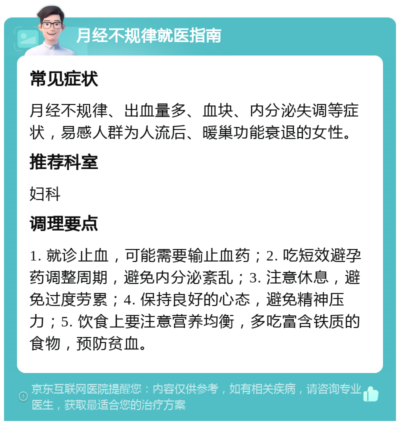 月经不规律就医指南 常见症状 月经不规律、出血量多、血块、内分泌失调等症状，易感人群为人流后、暖巢功能衰退的女性。 推荐科室 妇科 调理要点 1. 就诊止血，可能需要输止血药；2. 吃短效避孕药调整周期，避免内分泌紊乱；3. 注意休息，避免过度劳累；4. 保持良好的心态，避免精神压力；5. 饮食上要注意营养均衡，多吃富含铁质的食物，预防贫血。