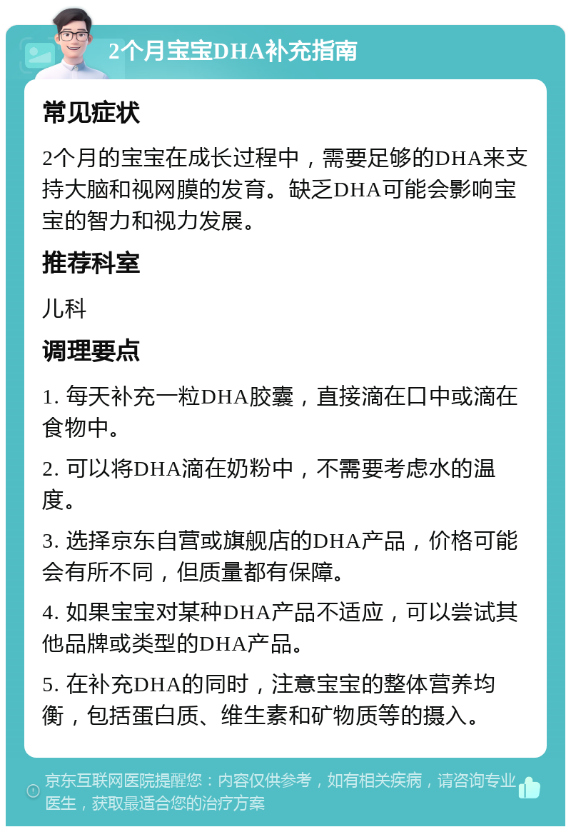 2个月宝宝DHA补充指南 常见症状 2个月的宝宝在成长过程中，需要足够的DHA来支持大脑和视网膜的发育。缺乏DHA可能会影响宝宝的智力和视力发展。 推荐科室 儿科 调理要点 1. 每天补充一粒DHA胶囊，直接滴在口中或滴在食物中。 2. 可以将DHA滴在奶粉中，不需要考虑水的温度。 3. 选择京东自营或旗舰店的DHA产品，价格可能会有所不同，但质量都有保障。 4. 如果宝宝对某种DHA产品不适应，可以尝试其他品牌或类型的DHA产品。 5. 在补充DHA的同时，注意宝宝的整体营养均衡，包括蛋白质、维生素和矿物质等的摄入。