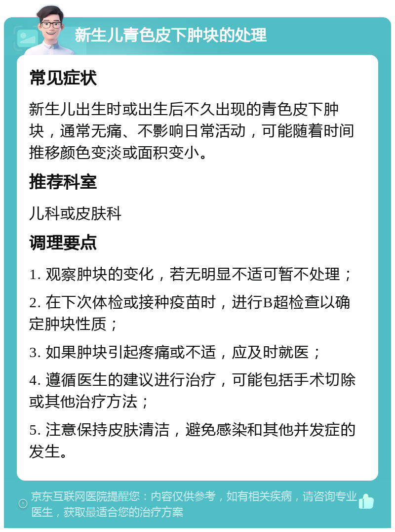 新生儿青色皮下肿块的处理 常见症状 新生儿出生时或出生后不久出现的青色皮下肿块，通常无痛、不影响日常活动，可能随着时间推移颜色变淡或面积变小。 推荐科室 儿科或皮肤科 调理要点 1. 观察肿块的变化，若无明显不适可暂不处理； 2. 在下次体检或接种疫苗时，进行B超检查以确定肿块性质； 3. 如果肿块引起疼痛或不适，应及时就医； 4. 遵循医生的建议进行治疗，可能包括手术切除或其他治疗方法； 5. 注意保持皮肤清洁，避免感染和其他并发症的发生。