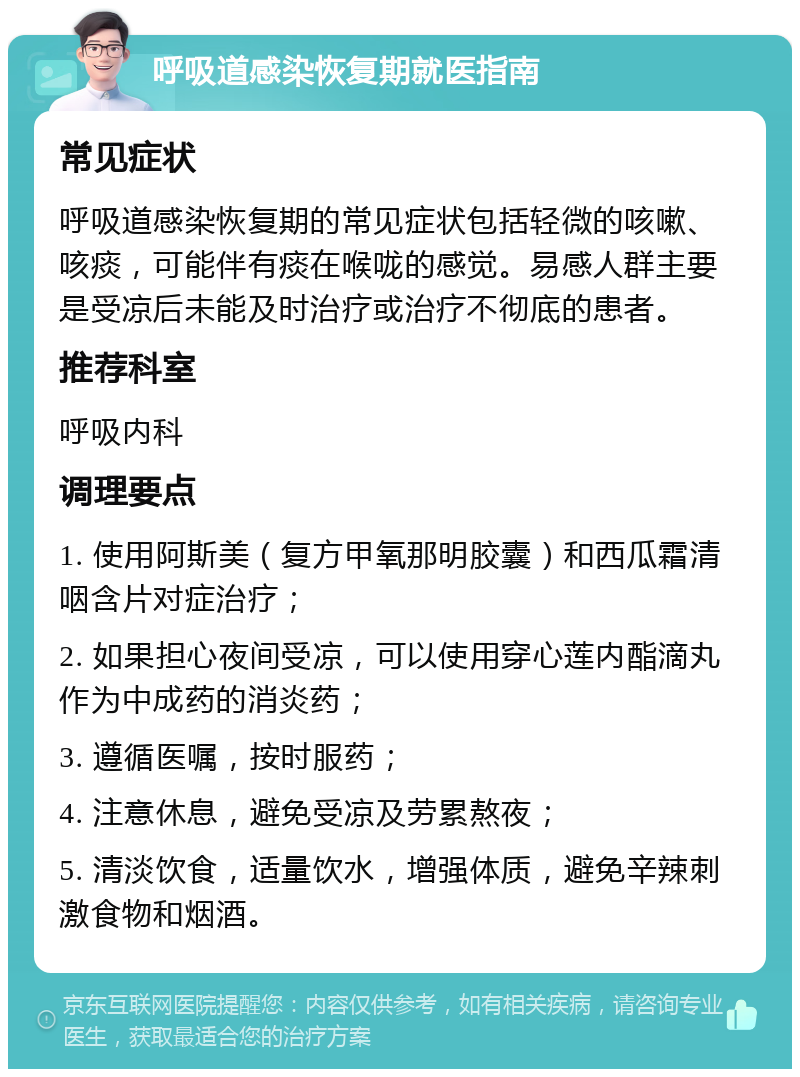 呼吸道感染恢复期就医指南 常见症状 呼吸道感染恢复期的常见症状包括轻微的咳嗽、咳痰，可能伴有痰在喉咙的感觉。易感人群主要是受凉后未能及时治疗或治疗不彻底的患者。 推荐科室 呼吸内科 调理要点 1. 使用阿斯美（复方甲氧那明胶囊）和西瓜霜清咽含片对症治疗； 2. 如果担心夜间受凉，可以使用穿心莲内酯滴丸作为中成药的消炎药； 3. 遵循医嘱，按时服药； 4. 注意休息，避免受凉及劳累熬夜； 5. 清淡饮食，适量饮水，增强体质，避免辛辣刺激食物和烟酒。