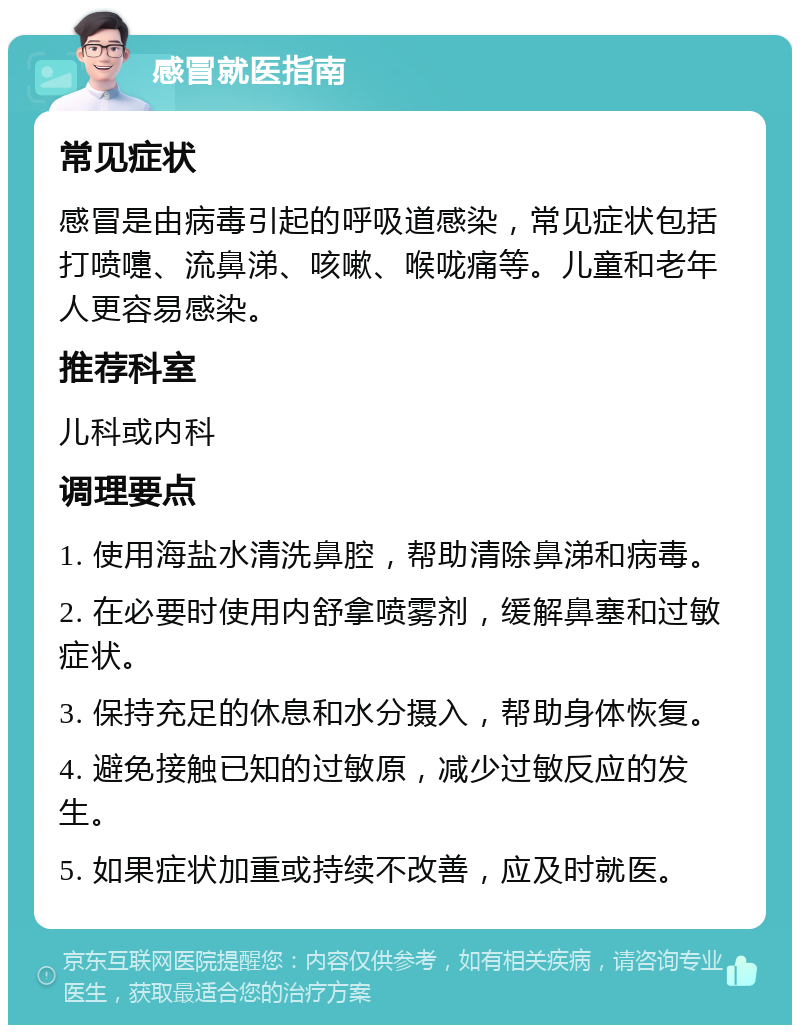 感冒就医指南 常见症状 感冒是由病毒引起的呼吸道感染，常见症状包括打喷嚏、流鼻涕、咳嗽、喉咙痛等。儿童和老年人更容易感染。 推荐科室 儿科或内科 调理要点 1. 使用海盐水清洗鼻腔，帮助清除鼻涕和病毒。 2. 在必要时使用内舒拿喷雾剂，缓解鼻塞和过敏症状。 3. 保持充足的休息和水分摄入，帮助身体恢复。 4. 避免接触已知的过敏原，减少过敏反应的发生。 5. 如果症状加重或持续不改善，应及时就医。