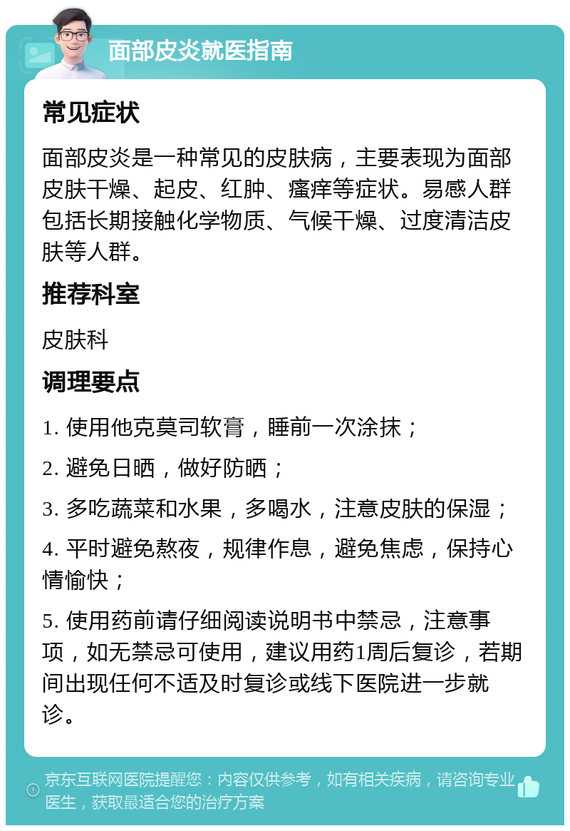 面部皮炎就医指南 常见症状 面部皮炎是一种常见的皮肤病，主要表现为面部皮肤干燥、起皮、红肿、瘙痒等症状。易感人群包括长期接触化学物质、气候干燥、过度清洁皮肤等人群。 推荐科室 皮肤科 调理要点 1. 使用他克莫司软膏，睡前一次涂抹； 2. 避免日晒，做好防晒； 3. 多吃蔬菜和水果，多喝水，注意皮肤的保湿； 4. 平时避免熬夜，规律作息，避免焦虑，保持心情愉快； 5. 使用药前请仔细阅读说明书中禁忌，注意事项，如无禁忌可使用，建议用药1周后复诊，若期间出现任何不适及时复诊或线下医院进一步就诊。