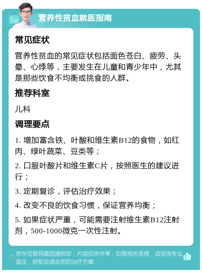 营养性贫血就医指南 常见症状 营养性贫血的常见症状包括面色苍白、疲劳、头晕、心悸等，主要发生在儿童和青少年中，尤其是那些饮食不均衡或挑食的人群。 推荐科室 儿科 调理要点 1. 增加富含铁、叶酸和维生素B12的食物，如红肉、绿叶蔬菜、豆类等； 2. 口服叶酸片和维生素C片，按照医生的建议进行； 3. 定期复诊，评估治疗效果； 4. 改变不良的饮食习惯，保证营养均衡； 5. 如果症状严重，可能需要注射维生素B12注射剂，500-1000微克一次性注射。