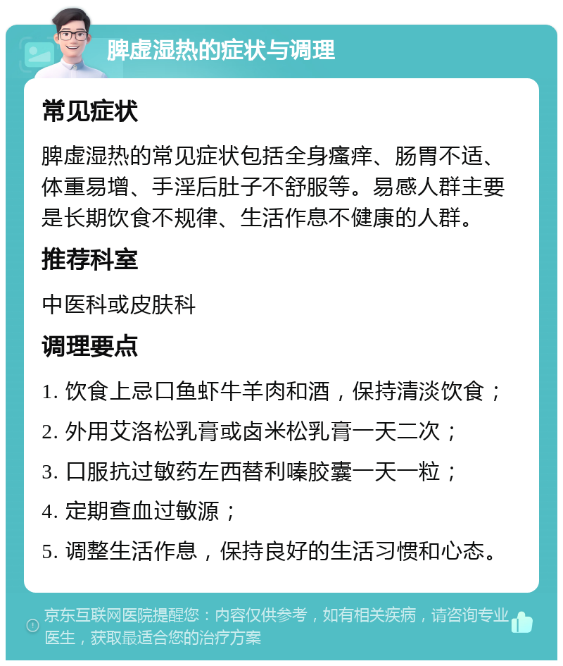 脾虚湿热的症状与调理 常见症状 脾虚湿热的常见症状包括全身瘙痒、肠胃不适、体重易增、手淫后肚子不舒服等。易感人群主要是长期饮食不规律、生活作息不健康的人群。 推荐科室 中医科或皮肤科 调理要点 1. 饮食上忌口鱼虾牛羊肉和酒，保持清淡饮食； 2. 外用艾洛松乳膏或卤米松乳膏一天二次； 3. 口服抗过敏药左西替利嗪胶囊一天一粒； 4. 定期查血过敏源； 5. 调整生活作息，保持良好的生活习惯和心态。