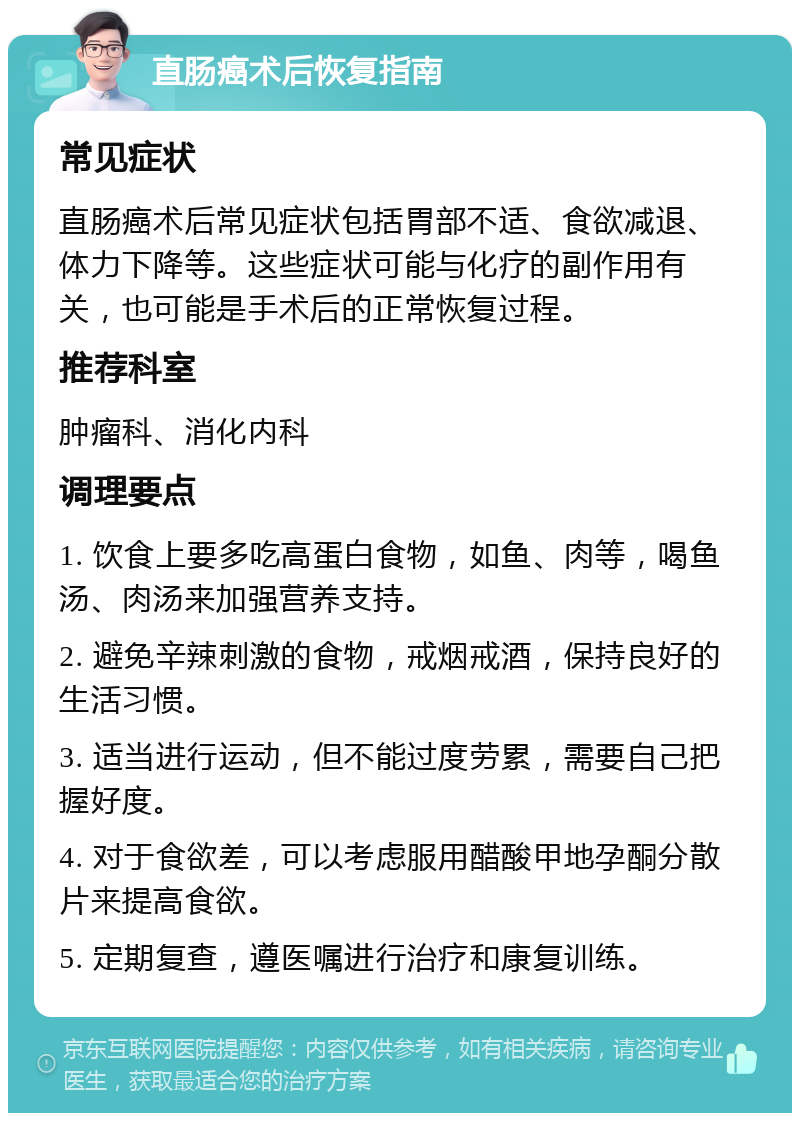 直肠癌术后恢复指南 常见症状 直肠癌术后常见症状包括胃部不适、食欲减退、体力下降等。这些症状可能与化疗的副作用有关，也可能是手术后的正常恢复过程。 推荐科室 肿瘤科、消化内科 调理要点 1. 饮食上要多吃高蛋白食物，如鱼、肉等，喝鱼汤、肉汤来加强营养支持。 2. 避免辛辣刺激的食物，戒烟戒酒，保持良好的生活习惯。 3. 适当进行运动，但不能过度劳累，需要自己把握好度。 4. 对于食欲差，可以考虑服用醋酸甲地孕酮分散片来提高食欲。 5. 定期复查，遵医嘱进行治疗和康复训练。