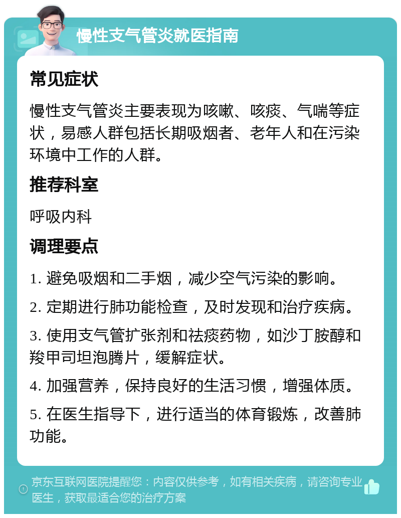 慢性支气管炎就医指南 常见症状 慢性支气管炎主要表现为咳嗽、咳痰、气喘等症状，易感人群包括长期吸烟者、老年人和在污染环境中工作的人群。 推荐科室 呼吸内科 调理要点 1. 避免吸烟和二手烟，减少空气污染的影响。 2. 定期进行肺功能检查，及时发现和治疗疾病。 3. 使用支气管扩张剂和祛痰药物，如沙丁胺醇和羧甲司坦泡腾片，缓解症状。 4. 加强营养，保持良好的生活习惯，增强体质。 5. 在医生指导下，进行适当的体育锻炼，改善肺功能。