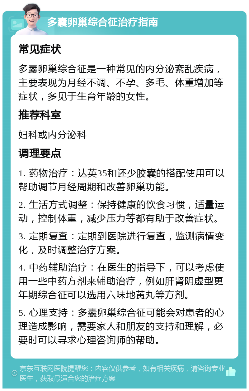 多囊卵巢综合征治疗指南 常见症状 多囊卵巢综合征是一种常见的内分泌紊乱疾病，主要表现为月经不调、不孕、多毛、体重增加等症状，多见于生育年龄的女性。 推荐科室 妇科或内分泌科 调理要点 1. 药物治疗：达英35和还少胶囊的搭配使用可以帮助调节月经周期和改善卵巢功能。 2. 生活方式调整：保持健康的饮食习惯，适量运动，控制体重，减少压力等都有助于改善症状。 3. 定期复查：定期到医院进行复查，监测病情变化，及时调整治疗方案。 4. 中药辅助治疗：在医生的指导下，可以考虑使用一些中药方剂来辅助治疗，例如肝肾阴虚型更年期综合征可以选用六味地黄丸等方剂。 5. 心理支持：多囊卵巢综合征可能会对患者的心理造成影响，需要家人和朋友的支持和理解，必要时可以寻求心理咨询师的帮助。