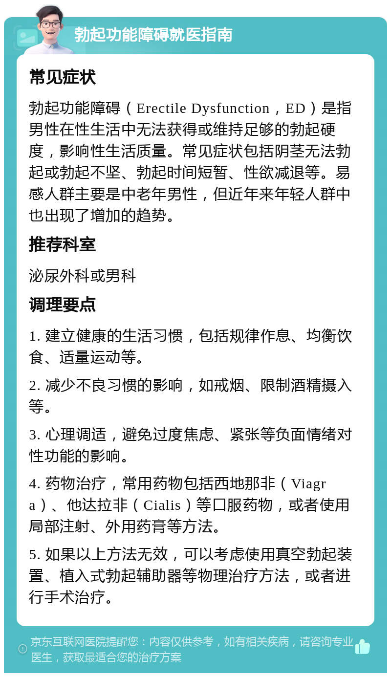 勃起功能障碍就医指南 常见症状 勃起功能障碍（Erectile Dysfunction，ED）是指男性在性生活中无法获得或维持足够的勃起硬度，影响性生活质量。常见症状包括阴茎无法勃起或勃起不坚、勃起时间短暂、性欲减退等。易感人群主要是中老年男性，但近年来年轻人群中也出现了增加的趋势。 推荐科室 泌尿外科或男科 调理要点 1. 建立健康的生活习惯，包括规律作息、均衡饮食、适量运动等。 2. 减少不良习惯的影响，如戒烟、限制酒精摄入等。 3. 心理调适，避免过度焦虑、紧张等负面情绪对性功能的影响。 4. 药物治疗，常用药物包括西地那非（Viagra）、他达拉非（Cialis）等口服药物，或者使用局部注射、外用药膏等方法。 5. 如果以上方法无效，可以考虑使用真空勃起装置、植入式勃起辅助器等物理治疗方法，或者进行手术治疗。