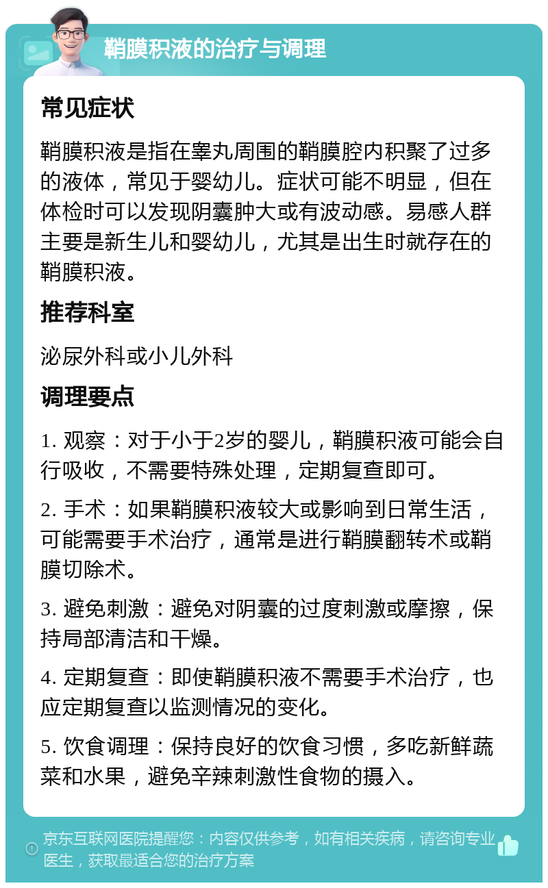 鞘膜积液的治疗与调理 常见症状 鞘膜积液是指在睾丸周围的鞘膜腔内积聚了过多的液体，常见于婴幼儿。症状可能不明显，但在体检时可以发现阴囊肿大或有波动感。易感人群主要是新生儿和婴幼儿，尤其是出生时就存在的鞘膜积液。 推荐科室 泌尿外科或小儿外科 调理要点 1. 观察：对于小于2岁的婴儿，鞘膜积液可能会自行吸收，不需要特殊处理，定期复查即可。 2. 手术：如果鞘膜积液较大或影响到日常生活，可能需要手术治疗，通常是进行鞘膜翻转术或鞘膜切除术。 3. 避免刺激：避免对阴囊的过度刺激或摩擦，保持局部清洁和干燥。 4. 定期复查：即使鞘膜积液不需要手术治疗，也应定期复查以监测情况的变化。 5. 饮食调理：保持良好的饮食习惯，多吃新鲜蔬菜和水果，避免辛辣刺激性食物的摄入。