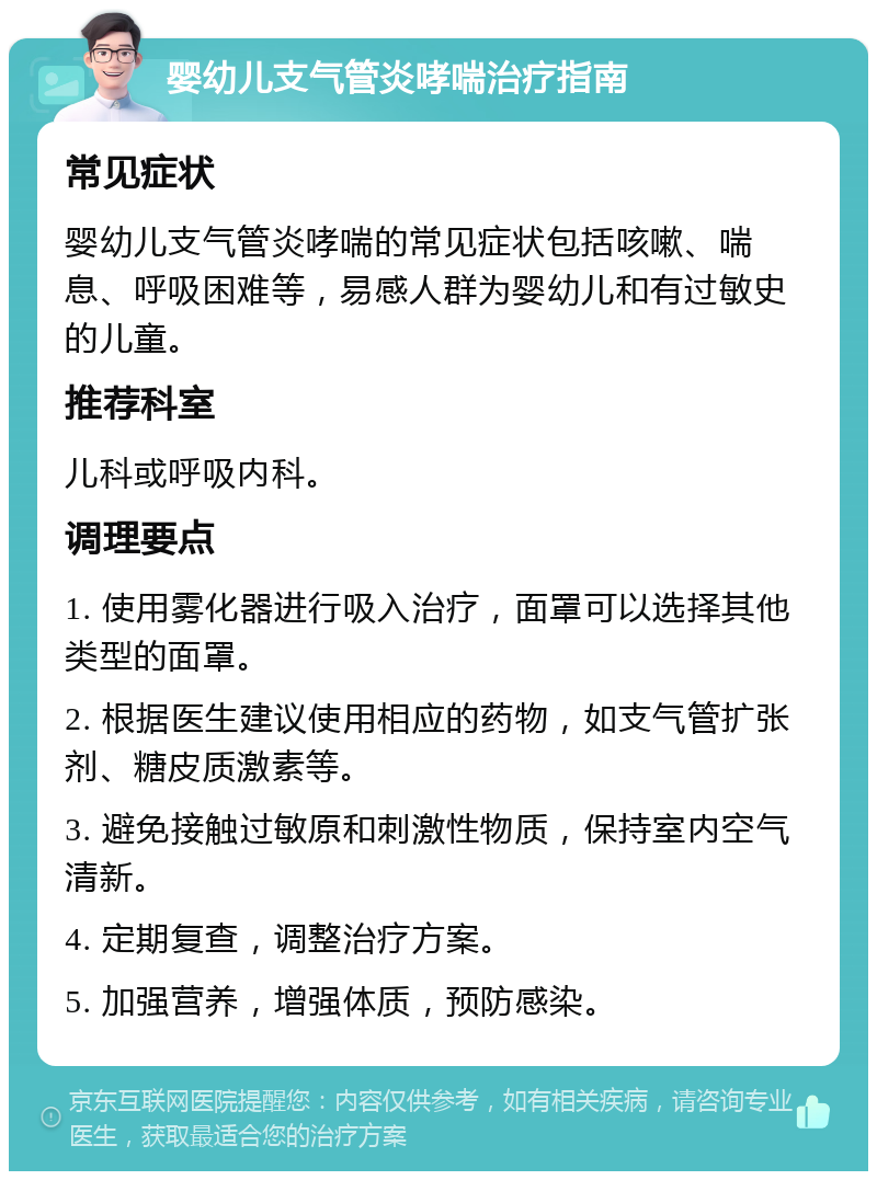 婴幼儿支气管炎哮喘治疗指南 常见症状 婴幼儿支气管炎哮喘的常见症状包括咳嗽、喘息、呼吸困难等，易感人群为婴幼儿和有过敏史的儿童。 推荐科室 儿科或呼吸内科。 调理要点 1. 使用雾化器进行吸入治疗，面罩可以选择其他类型的面罩。 2. 根据医生建议使用相应的药物，如支气管扩张剂、糖皮质激素等。 3. 避免接触过敏原和刺激性物质，保持室内空气清新。 4. 定期复查，调整治疗方案。 5. 加强营养，增强体质，预防感染。