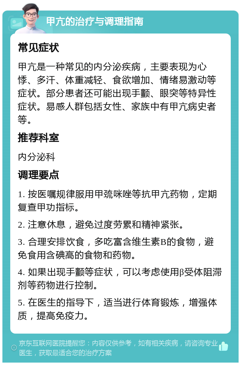 甲亢的治疗与调理指南 常见症状 甲亢是一种常见的内分泌疾病，主要表现为心悸、多汗、体重减轻、食欲增加、情绪易激动等症状。部分患者还可能出现手颤、眼突等特异性症状。易感人群包括女性、家族中有甲亢病史者等。 推荐科室 内分泌科 调理要点 1. 按医嘱规律服用甲巯咪唑等抗甲亢药物，定期复查甲功指标。 2. 注意休息，避免过度劳累和精神紧张。 3. 合理安排饮食，多吃富含维生素B的食物，避免食用含碘高的食物和药物。 4. 如果出现手颤等症状，可以考虑使用β受体阻滞剂等药物进行控制。 5. 在医生的指导下，适当进行体育锻炼，增强体质，提高免疫力。