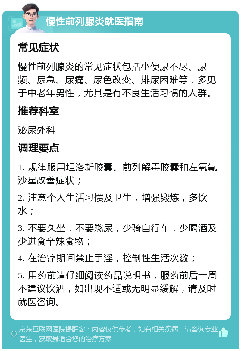 慢性前列腺炎就医指南 常见症状 慢性前列腺炎的常见症状包括小便尿不尽、尿频、尿急、尿痛、尿色改变、排尿困难等，多见于中老年男性，尤其是有不良生活习惯的人群。 推荐科室 泌尿外科 调理要点 1. 规律服用坦洛新胶囊、前列解毒胶囊和左氧氟沙星改善症状； 2. 注意个人生活习惯及卫生，增强锻炼，多饮水； 3. 不要久坐，不要憋尿，少骑自行车，少喝酒及少进食辛辣食物； 4. 在治疗期间禁止手淫，控制性生活次数； 5. 用药前请仔细阅读药品说明书，服药前后一周不建议饮酒，如出现不适或无明显缓解，请及时就医咨询。