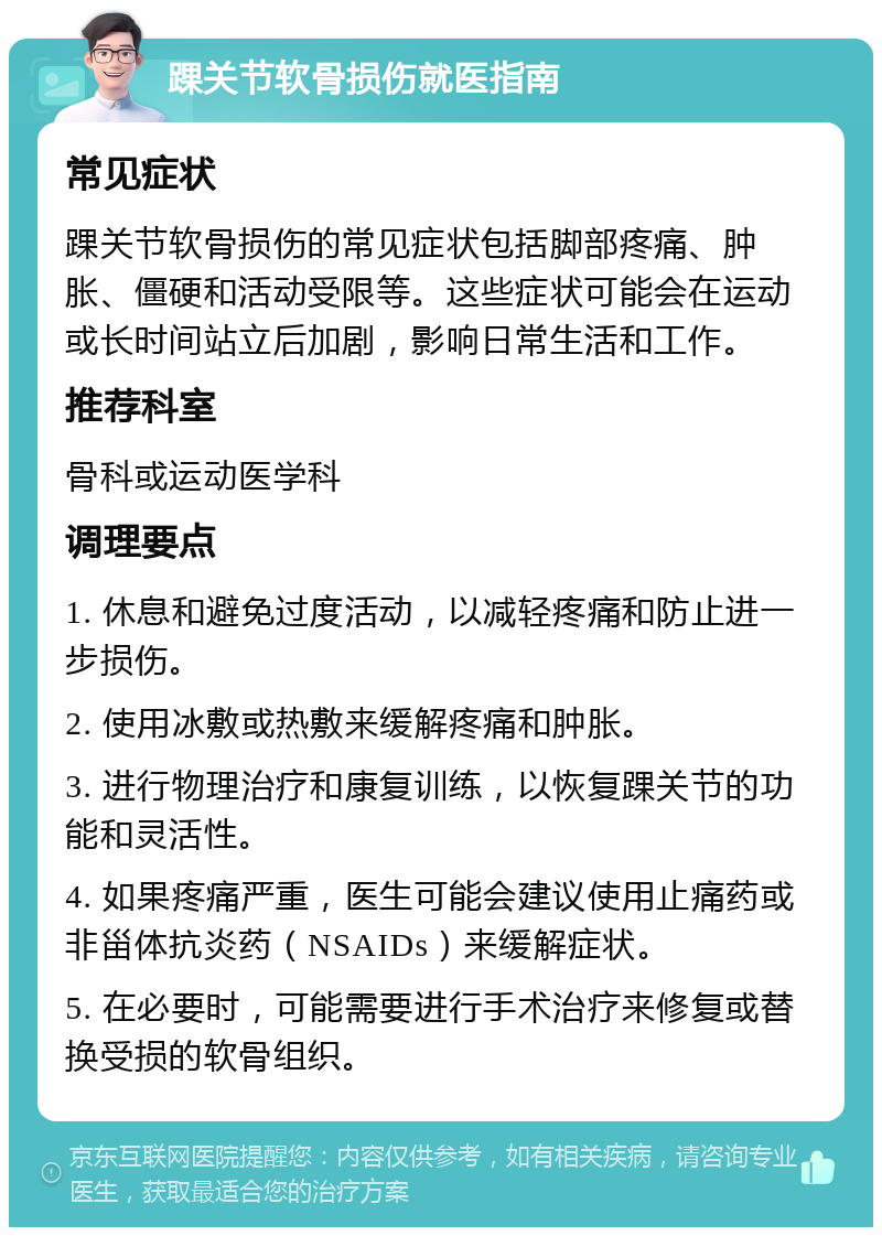 踝关节软骨损伤就医指南 常见症状 踝关节软骨损伤的常见症状包括脚部疼痛、肿胀、僵硬和活动受限等。这些症状可能会在运动或长时间站立后加剧，影响日常生活和工作。 推荐科室 骨科或运动医学科 调理要点 1. 休息和避免过度活动，以减轻疼痛和防止进一步损伤。 2. 使用冰敷或热敷来缓解疼痛和肿胀。 3. 进行物理治疗和康复训练，以恢复踝关节的功能和灵活性。 4. 如果疼痛严重，医生可能会建议使用止痛药或非甾体抗炎药（NSAIDs）来缓解症状。 5. 在必要时，可能需要进行手术治疗来修复或替换受损的软骨组织。