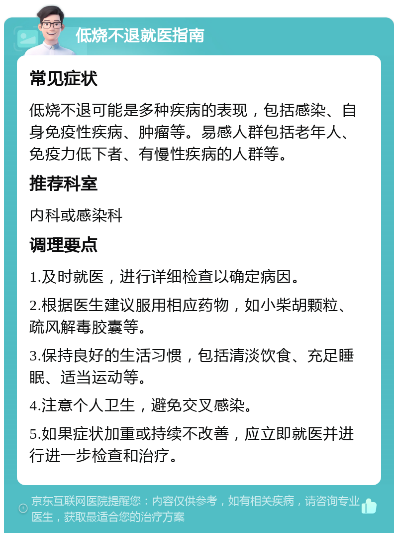 低烧不退就医指南 常见症状 低烧不退可能是多种疾病的表现，包括感染、自身免疫性疾病、肿瘤等。易感人群包括老年人、免疫力低下者、有慢性疾病的人群等。 推荐科室 内科或感染科 调理要点 1.及时就医，进行详细检查以确定病因。 2.根据医生建议服用相应药物，如小柴胡颗粒、疏风解毒胶囊等。 3.保持良好的生活习惯，包括清淡饮食、充足睡眠、适当运动等。 4.注意个人卫生，避免交叉感染。 5.如果症状加重或持续不改善，应立即就医并进行进一步检查和治疗。