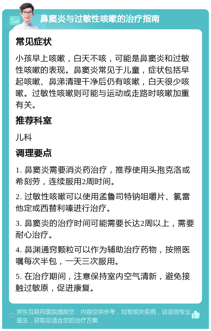 鼻窦炎与过敏性咳嗽的治疗指南 常见症状 小孩早上咳嗽，白天不咳，可能是鼻窦炎和过敏性咳嗽的表现。鼻窦炎常见于儿童，症状包括早起咳嗽、鼻涕清理干净后仍有咳嗽，白天很少咳嗽。过敏性咳嗽则可能与运动或走路时咳嗽加重有关。 推荐科室 儿科 调理要点 1. 鼻窦炎需要消炎药治疗，推荐使用头孢克洛或希刻劳，连续服用2周时间。 2. 过敏性咳嗽可以使用孟鲁司特钠咀嚼片、氯雷他定或西替利嗪进行治疗。 3. 鼻窦炎的治疗时间可能需要长达2周以上，需要耐心治疗。 4. 鼻渊通窍颗粒可以作为辅助治疗药物，按照医嘱每次半包，一天三次服用。 5. 在治疗期间，注意保持室内空气清新，避免接触过敏原，促进康复。