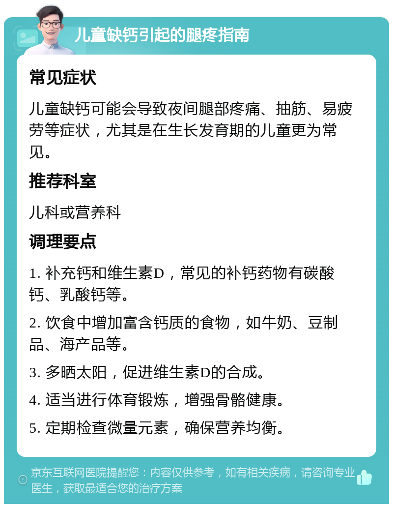 儿童缺钙引起的腿疼指南 常见症状 儿童缺钙可能会导致夜间腿部疼痛、抽筋、易疲劳等症状，尤其是在生长发育期的儿童更为常见。 推荐科室 儿科或营养科 调理要点 1. 补充钙和维生素D，常见的补钙药物有碳酸钙、乳酸钙等。 2. 饮食中增加富含钙质的食物，如牛奶、豆制品、海产品等。 3. 多晒太阳，促进维生素D的合成。 4. 适当进行体育锻炼，增强骨骼健康。 5. 定期检查微量元素，确保营养均衡。