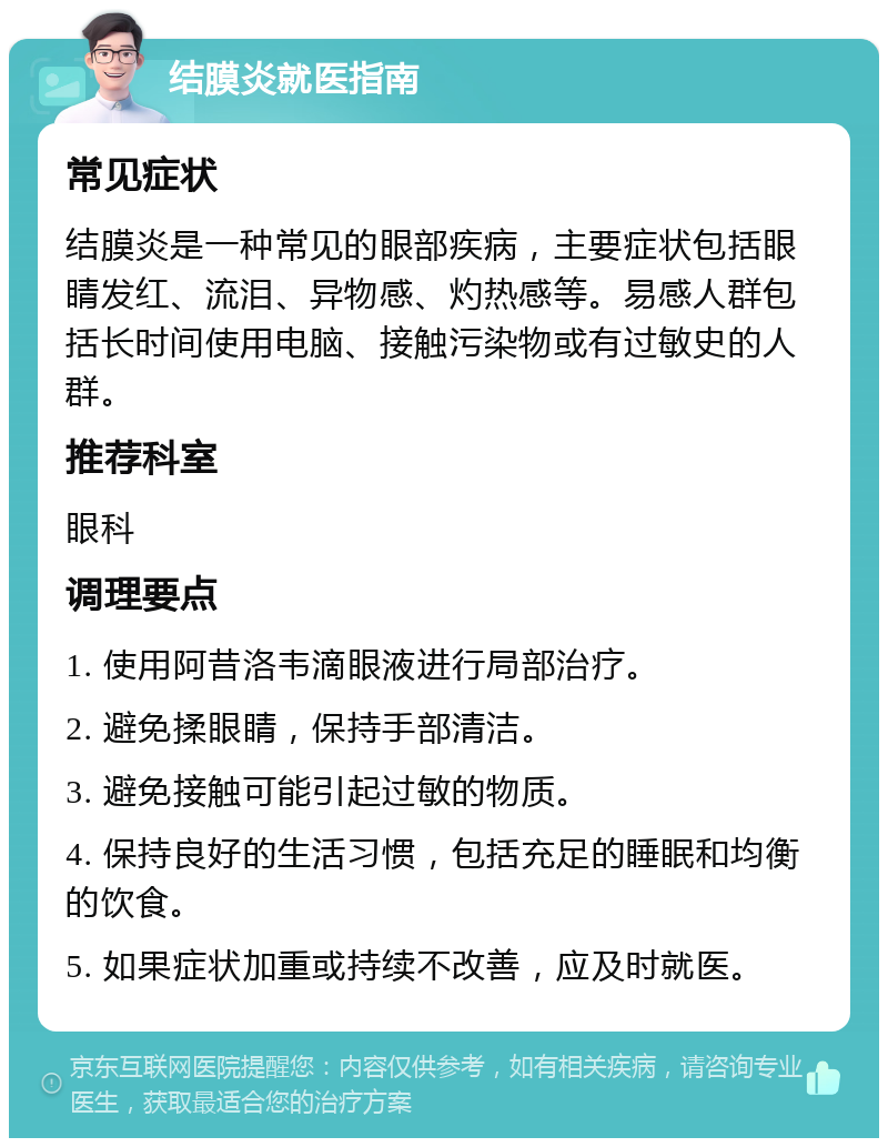 结膜炎就医指南 常见症状 结膜炎是一种常见的眼部疾病，主要症状包括眼睛发红、流泪、异物感、灼热感等。易感人群包括长时间使用电脑、接触污染物或有过敏史的人群。 推荐科室 眼科 调理要点 1. 使用阿昔洛韦滴眼液进行局部治疗。 2. 避免揉眼睛，保持手部清洁。 3. 避免接触可能引起过敏的物质。 4. 保持良好的生活习惯，包括充足的睡眠和均衡的饮食。 5. 如果症状加重或持续不改善，应及时就医。