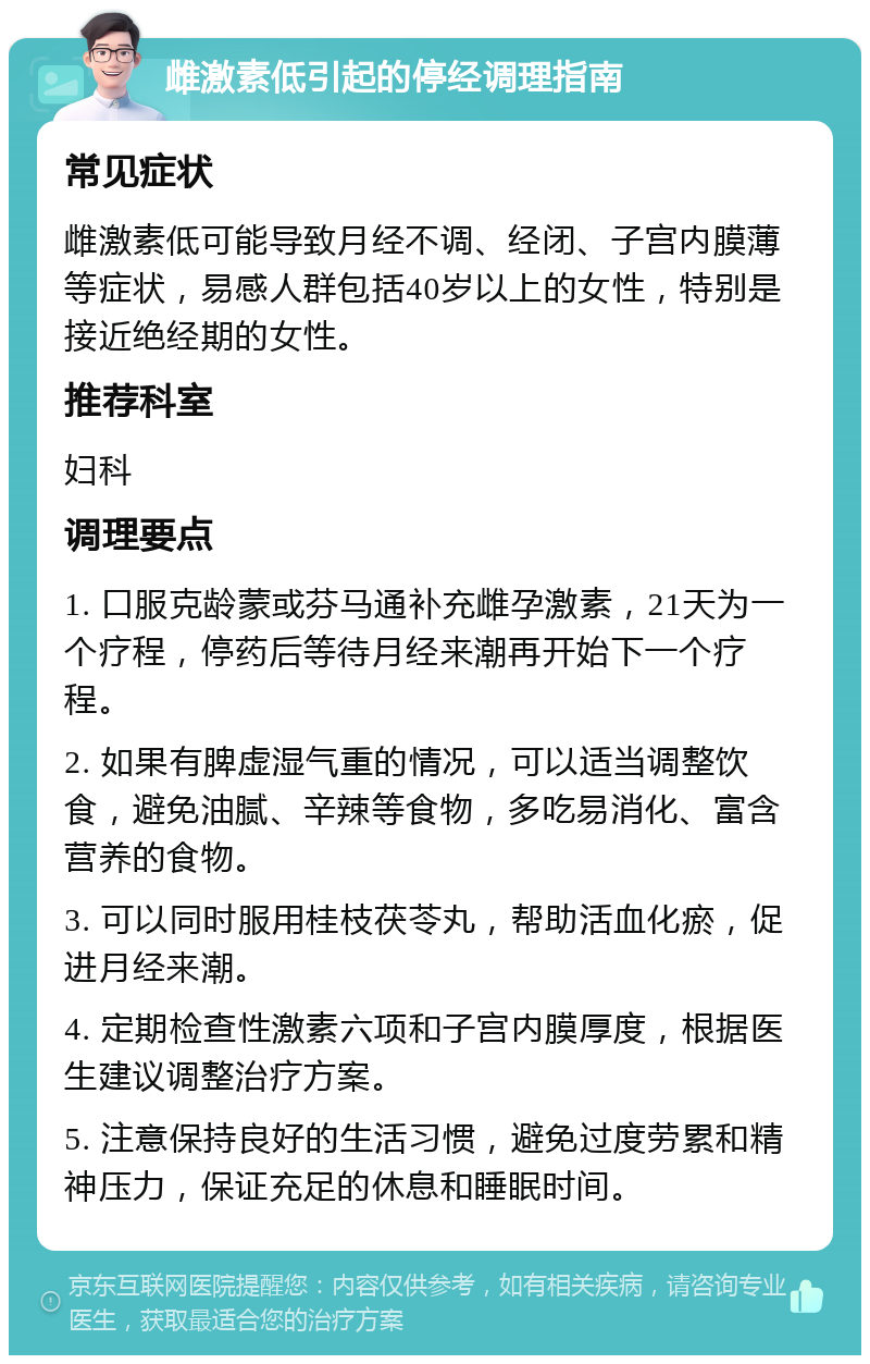 雌激素低引起的停经调理指南 常见症状 雌激素低可能导致月经不调、经闭、子宫内膜薄等症状，易感人群包括40岁以上的女性，特别是接近绝经期的女性。 推荐科室 妇科 调理要点 1. 口服克龄蒙或芬马通补充雌孕激素，21天为一个疗程，停药后等待月经来潮再开始下一个疗程。 2. 如果有脾虚湿气重的情况，可以适当调整饮食，避免油腻、辛辣等食物，多吃易消化、富含营养的食物。 3. 可以同时服用桂枝茯苓丸，帮助活血化瘀，促进月经来潮。 4. 定期检查性激素六项和子宫内膜厚度，根据医生建议调整治疗方案。 5. 注意保持良好的生活习惯，避免过度劳累和精神压力，保证充足的休息和睡眠时间。