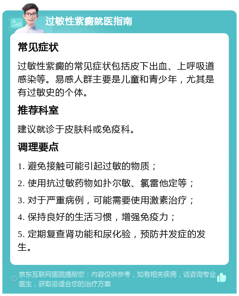 过敏性紫癜就医指南 常见症状 过敏性紫癜的常见症状包括皮下出血、上呼吸道感染等。易感人群主要是儿童和青少年，尤其是有过敏史的个体。 推荐科室 建议就诊于皮肤科或免疫科。 调理要点 1. 避免接触可能引起过敏的物质； 2. 使用抗过敏药物如扑尔敏、氯雷他定等； 3. 对于严重病例，可能需要使用激素治疗； 4. 保持良好的生活习惯，增强免疫力； 5. 定期复查肾功能和尿化验，预防并发症的发生。