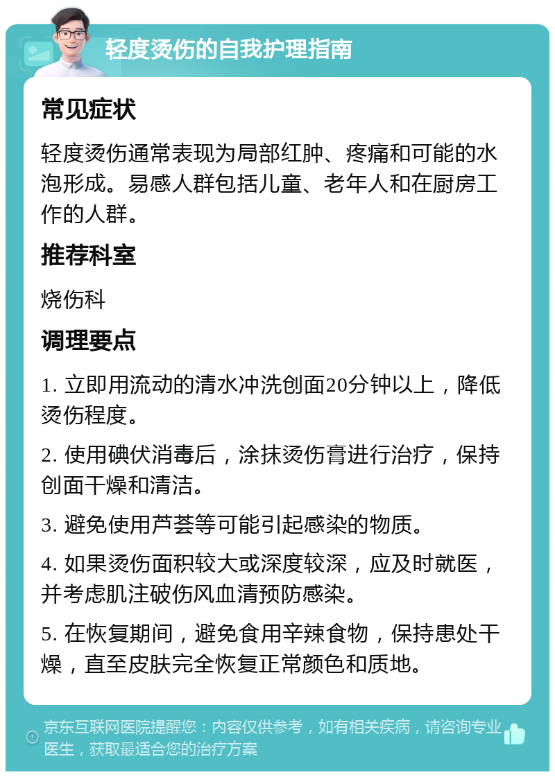 轻度烫伤的自我护理指南 常见症状 轻度烫伤通常表现为局部红肿、疼痛和可能的水泡形成。易感人群包括儿童、老年人和在厨房工作的人群。 推荐科室 烧伤科 调理要点 1. 立即用流动的清水冲洗创面20分钟以上，降低烫伤程度。 2. 使用碘伏消毒后，涂抹烫伤膏进行治疗，保持创面干燥和清洁。 3. 避免使用芦荟等可能引起感染的物质。 4. 如果烫伤面积较大或深度较深，应及时就医，并考虑肌注破伤风血清预防感染。 5. 在恢复期间，避免食用辛辣食物，保持患处干燥，直至皮肤完全恢复正常颜色和质地。