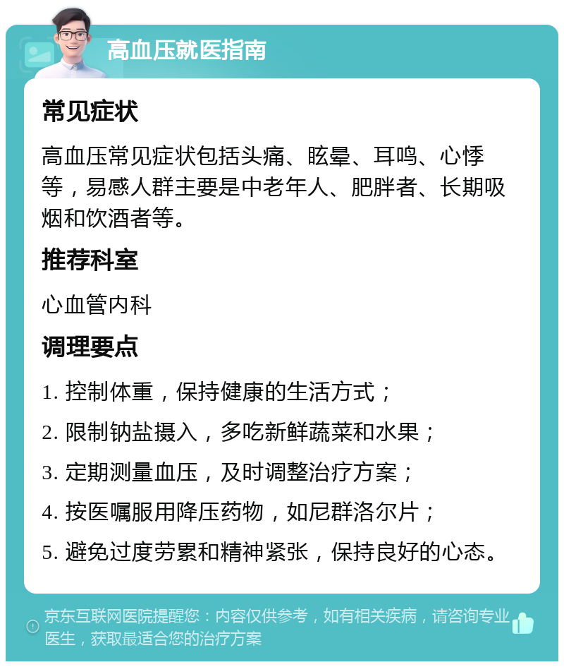 高血压就医指南 常见症状 高血压常见症状包括头痛、眩晕、耳鸣、心悸等，易感人群主要是中老年人、肥胖者、长期吸烟和饮酒者等。 推荐科室 心血管内科 调理要点 1. 控制体重，保持健康的生活方式； 2. 限制钠盐摄入，多吃新鲜蔬菜和水果； 3. 定期测量血压，及时调整治疗方案； 4. 按医嘱服用降压药物，如尼群洛尔片； 5. 避免过度劳累和精神紧张，保持良好的心态。