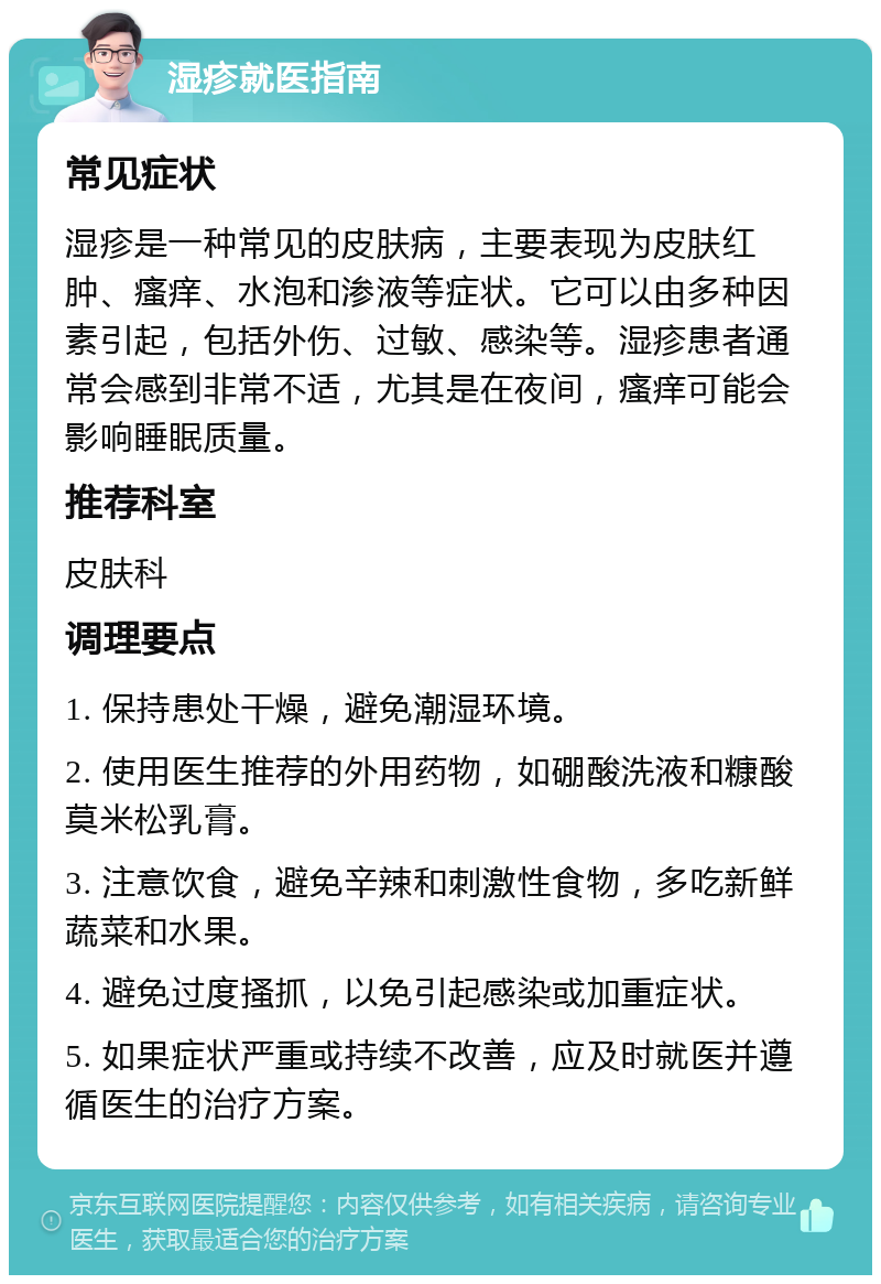 湿疹就医指南 常见症状 湿疹是一种常见的皮肤病，主要表现为皮肤红肿、瘙痒、水泡和渗液等症状。它可以由多种因素引起，包括外伤、过敏、感染等。湿疹患者通常会感到非常不适，尤其是在夜间，瘙痒可能会影响睡眠质量。 推荐科室 皮肤科 调理要点 1. 保持患处干燥，避免潮湿环境。 2. 使用医生推荐的外用药物，如硼酸洗液和糠酸莫米松乳膏。 3. 注意饮食，避免辛辣和刺激性食物，多吃新鲜蔬菜和水果。 4. 避免过度搔抓，以免引起感染或加重症状。 5. 如果症状严重或持续不改善，应及时就医并遵循医生的治疗方案。