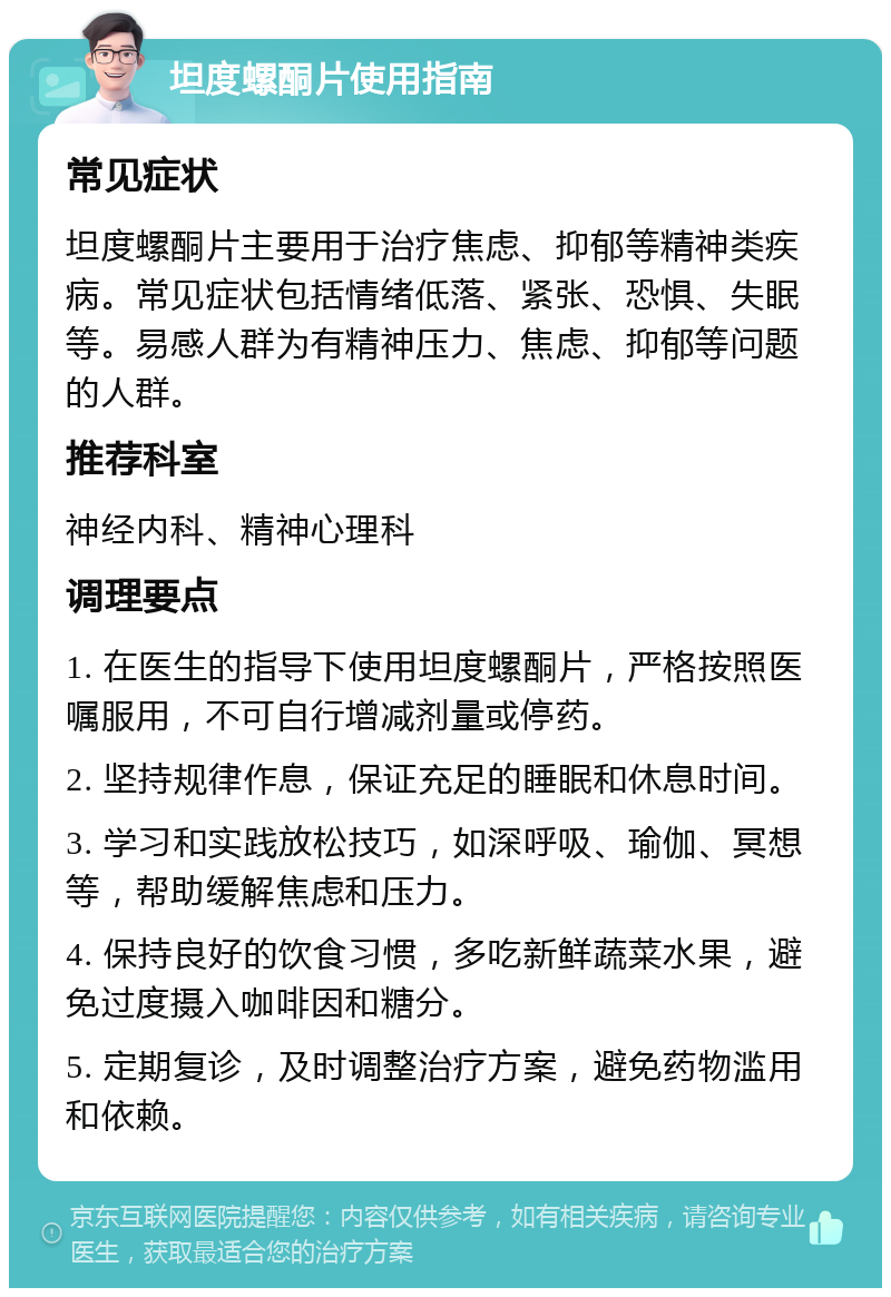 坦度螺酮片使用指南 常见症状 坦度螺酮片主要用于治疗焦虑、抑郁等精神类疾病。常见症状包括情绪低落、紧张、恐惧、失眠等。易感人群为有精神压力、焦虑、抑郁等问题的人群。 推荐科室 神经内科、精神心理科 调理要点 1. 在医生的指导下使用坦度螺酮片，严格按照医嘱服用，不可自行增减剂量或停药。 2. 坚持规律作息，保证充足的睡眠和休息时间。 3. 学习和实践放松技巧，如深呼吸、瑜伽、冥想等，帮助缓解焦虑和压力。 4. 保持良好的饮食习惯，多吃新鲜蔬菜水果，避免过度摄入咖啡因和糖分。 5. 定期复诊，及时调整治疗方案，避免药物滥用和依赖。