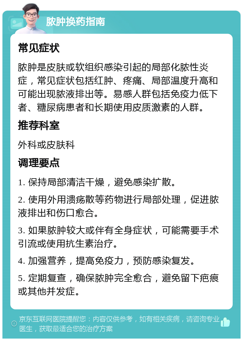 脓肿换药指南 常见症状 脓肿是皮肤或软组织感染引起的局部化脓性炎症，常见症状包括红肿、疼痛、局部温度升高和可能出现脓液排出等。易感人群包括免疫力低下者、糖尿病患者和长期使用皮质激素的人群。 推荐科室 外科或皮肤科 调理要点 1. 保持局部清洁干燥，避免感染扩散。 2. 使用外用溃疡散等药物进行局部处理，促进脓液排出和伤口愈合。 3. 如果脓肿较大或伴有全身症状，可能需要手术引流或使用抗生素治疗。 4. 加强营养，提高免疫力，预防感染复发。 5. 定期复查，确保脓肿完全愈合，避免留下疤痕或其他并发症。