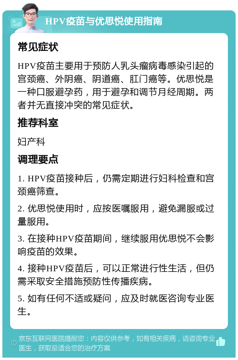 HPV疫苗与优思悦使用指南 常见症状 HPV疫苗主要用于预防人乳头瘤病毒感染引起的宫颈癌、外阴癌、阴道癌、肛门癌等。优思悦是一种口服避孕药，用于避孕和调节月经周期。两者并无直接冲突的常见症状。 推荐科室 妇产科 调理要点 1. HPV疫苗接种后，仍需定期进行妇科检查和宫颈癌筛查。 2. 优思悦使用时，应按医嘱服用，避免漏服或过量服用。 3. 在接种HPV疫苗期间，继续服用优思悦不会影响疫苗的效果。 4. 接种HPV疫苗后，可以正常进行性生活，但仍需采取安全措施预防性传播疾病。 5. 如有任何不适或疑问，应及时就医咨询专业医生。