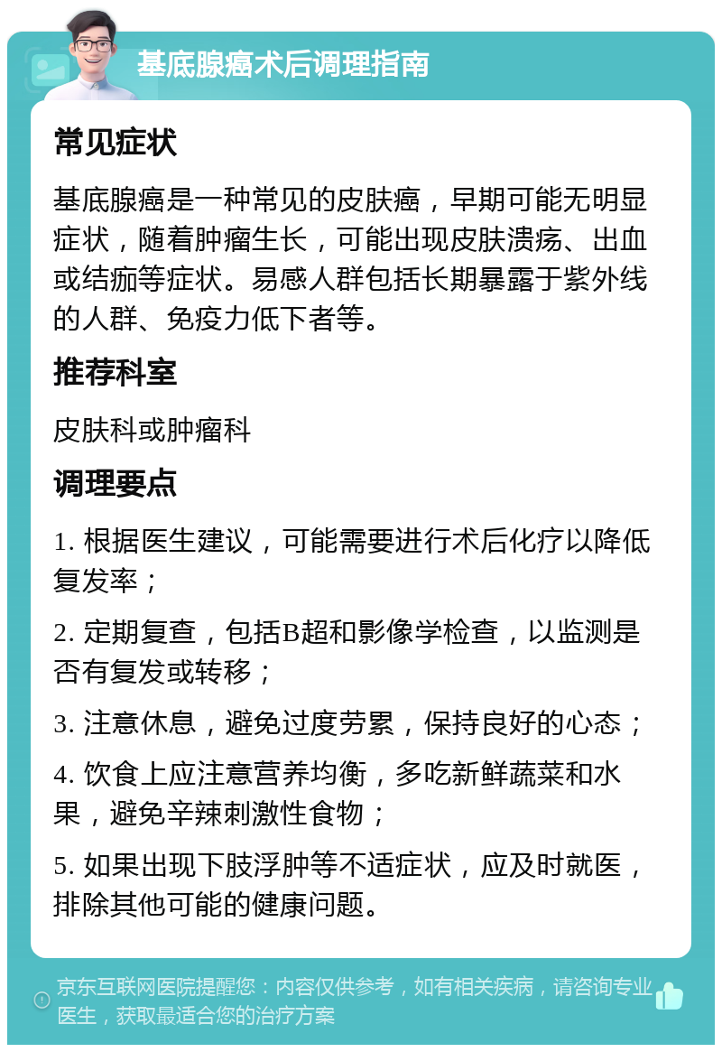 基底腺癌术后调理指南 常见症状 基底腺癌是一种常见的皮肤癌，早期可能无明显症状，随着肿瘤生长，可能出现皮肤溃疡、出血或结痂等症状。易感人群包括长期暴露于紫外线的人群、免疫力低下者等。 推荐科室 皮肤科或肿瘤科 调理要点 1. 根据医生建议，可能需要进行术后化疗以降低复发率； 2. 定期复查，包括B超和影像学检查，以监测是否有复发或转移； 3. 注意休息，避免过度劳累，保持良好的心态； 4. 饮食上应注意营养均衡，多吃新鲜蔬菜和水果，避免辛辣刺激性食物； 5. 如果出现下肢浮肿等不适症状，应及时就医，排除其他可能的健康问题。