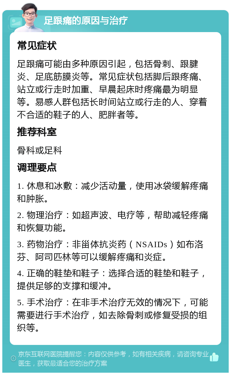 足跟痛的原因与治疗 常见症状 足跟痛可能由多种原因引起，包括骨刺、跟腱炎、足底筋膜炎等。常见症状包括脚后跟疼痛、站立或行走时加重、早晨起床时疼痛最为明显等。易感人群包括长时间站立或行走的人、穿着不合适的鞋子的人、肥胖者等。 推荐科室 骨科或足科 调理要点 1. 休息和冰敷：减少活动量，使用冰袋缓解疼痛和肿胀。 2. 物理治疗：如超声波、电疗等，帮助减轻疼痛和恢复功能。 3. 药物治疗：非甾体抗炎药（NSAIDs）如布洛芬、阿司匹林等可以缓解疼痛和炎症。 4. 正确的鞋垫和鞋子：选择合适的鞋垫和鞋子，提供足够的支撑和缓冲。 5. 手术治疗：在非手术治疗无效的情况下，可能需要进行手术治疗，如去除骨刺或修复受损的组织等。