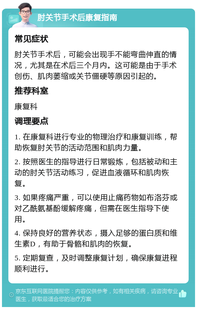 肘关节手术后康复指南 常见症状 肘关节手术后，可能会出现手不能弯曲伸直的情况，尤其是在术后三个月内。这可能是由于手术创伤、肌肉萎缩或关节僵硬等原因引起的。 推荐科室 康复科 调理要点 1. 在康复科进行专业的物理治疗和康复训练，帮助恢复肘关节的活动范围和肌肉力量。 2. 按照医生的指导进行日常锻炼，包括被动和主动的肘关节活动练习，促进血液循环和肌肉恢复。 3. 如果疼痛严重，可以使用止痛药物如布洛芬或对乙酰氨基酚缓解疼痛，但需在医生指导下使用。 4. 保持良好的营养状态，摄入足够的蛋白质和维生素D，有助于骨骼和肌肉的恢复。 5. 定期复查，及时调整康复计划，确保康复进程顺利进行。