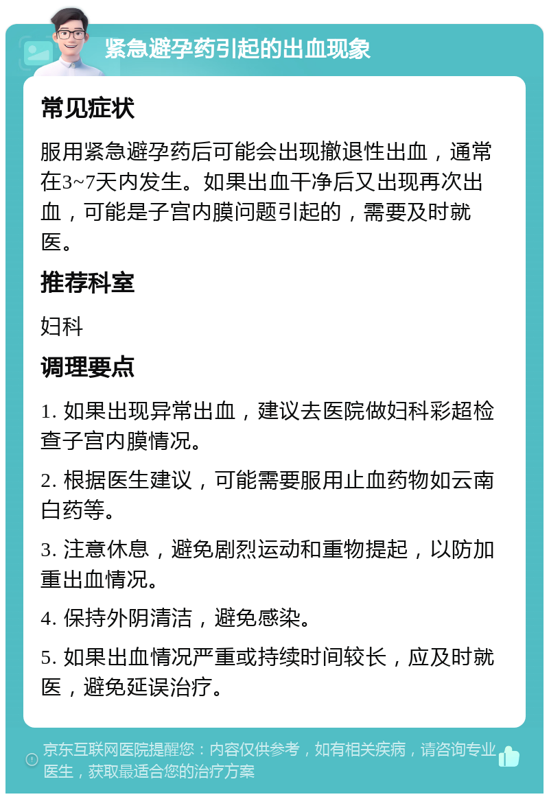 紧急避孕药引起的出血现象 常见症状 服用紧急避孕药后可能会出现撤退性出血，通常在3~7天内发生。如果出血干净后又出现再次出血，可能是子宫内膜问题引起的，需要及时就医。 推荐科室 妇科 调理要点 1. 如果出现异常出血，建议去医院做妇科彩超检查子宫内膜情况。 2. 根据医生建议，可能需要服用止血药物如云南白药等。 3. 注意休息，避免剧烈运动和重物提起，以防加重出血情况。 4. 保持外阴清洁，避免感染。 5. 如果出血情况严重或持续时间较长，应及时就医，避免延误治疗。